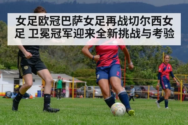 女足欧冠巴萨女足再战切尔西女足 卫冕冠军迎来全新挑战与考验