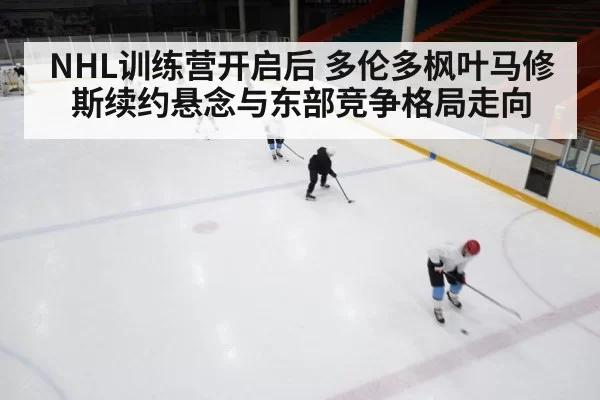 NHL训练营开启后 多伦多枫叶马修斯续约悬念与东部竞争格局走向